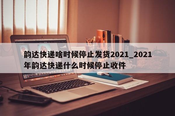 韵达快递啥时候停止发货2021_2021年韵达快递什么时候停止收件