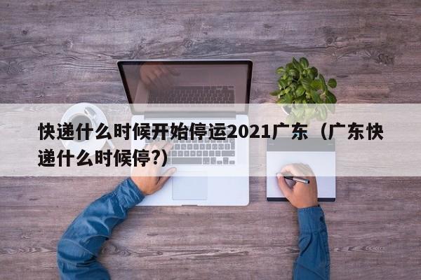 快递什么时候开始停运2021广东（广东快递什么时候停?）