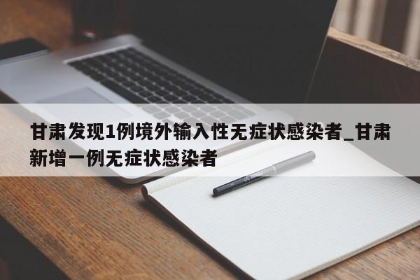 甘肃发现1例境外输入性无症状感染者_甘肃新增一例无症状感染者