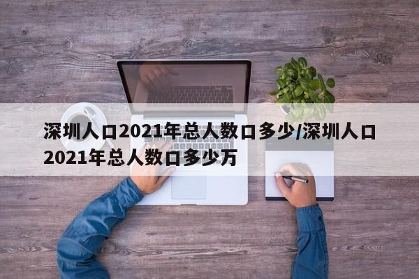 深圳人口2021年总人数口多少/深圳人口2021年总人数口多少万