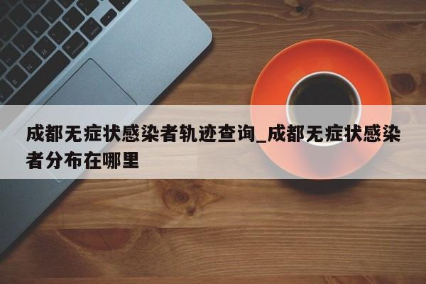 成都无症状感染者轨迹查询_成都无症状感染者分布在哪里