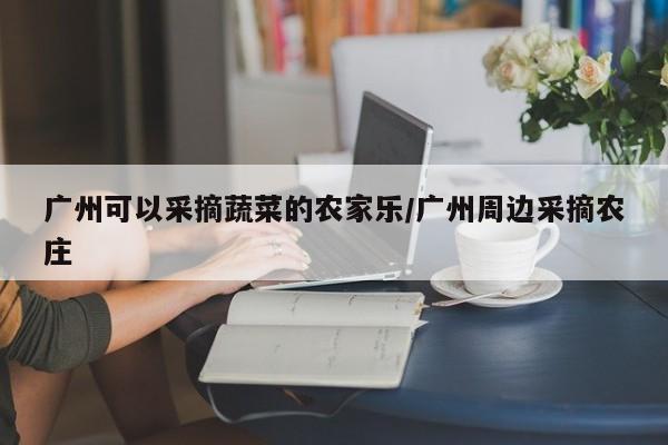 广州可以采摘蔬菜的农家乐/广州周边采摘农庄