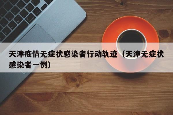 天津疫情无症状感染者行动轨迹（天津无症状感染者一例）
