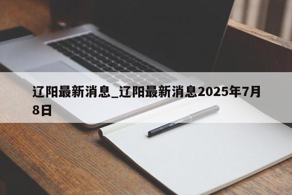 辽阳最新消息_辽阳最新消息2025年7月8日