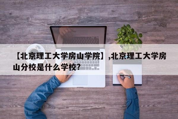 【北京理工大学房山学院】,北京理工大学房山分校是什么学校?
